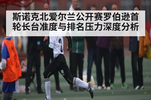 斯诺克北爱尔兰公开赛罗伯逊首轮长台准度与排名压力深度分析