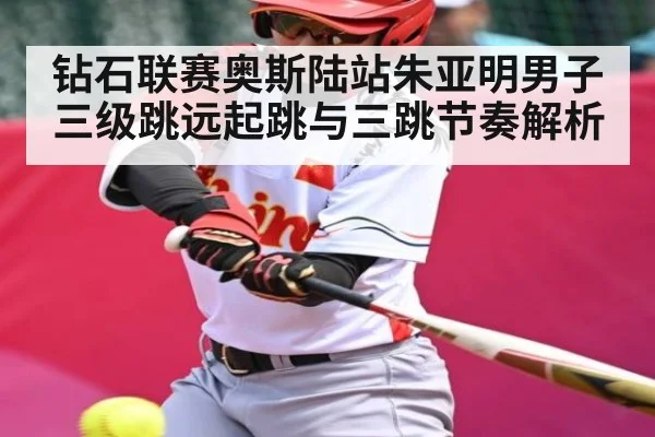 钻石联赛奥斯陆站朱亚明男子三级跳远起跳与三跳节奏解析