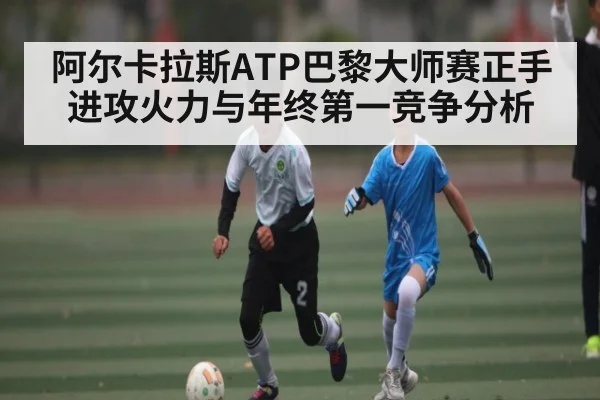 阿尔卡拉斯ATP巴黎大师赛正手进攻火力与年终第一竞争分析