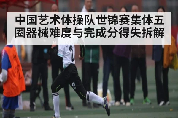 中国艺术体操队世锦赛集体五圈器械难度与完成分得失拆解